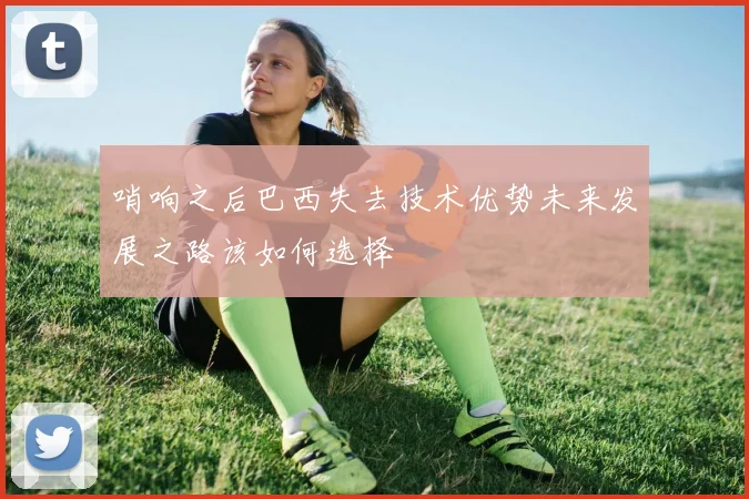 哨响之后巴西失去技术优势未来发展之路该如何选择
