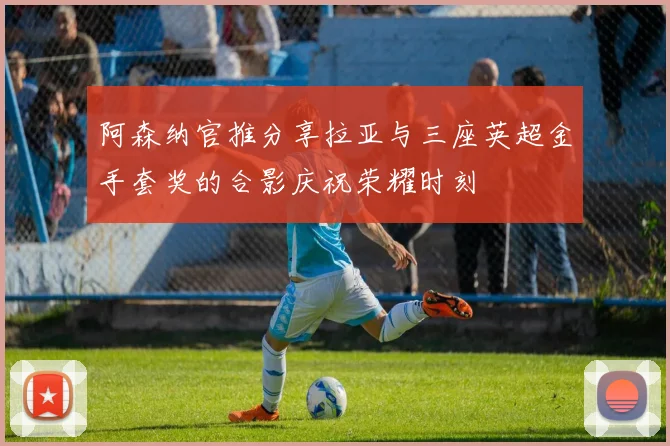 阿森纳官推分享拉亚与三座英超金手套奖的合影庆祝荣耀时刻