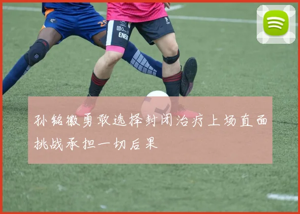 孙铭徽勇敢选择封闭治疗上场直面挑战承担一切后果
