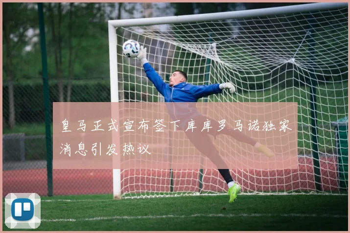 皇马正式宣布签下库库罗马诺独家消息引发热议