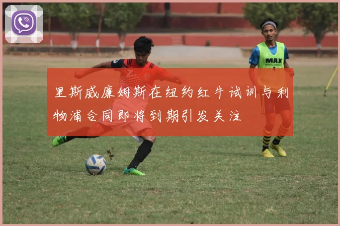 里斯威廉姆斯在纽约红牛试训与利物浦合同即将到期引发关注