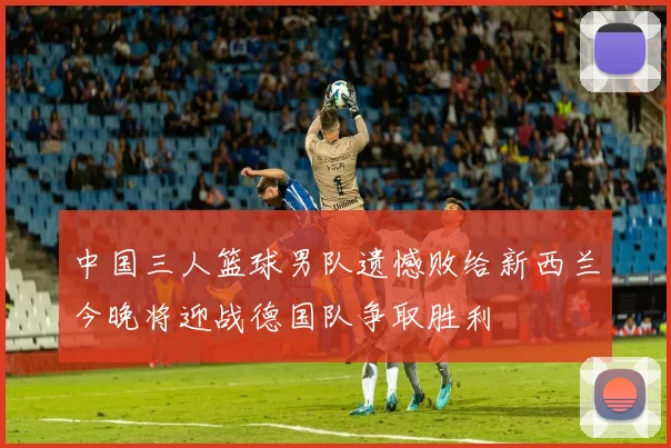 中国三人篮球男队遗憾败给新西兰今晚将迎战德国队争取胜利
