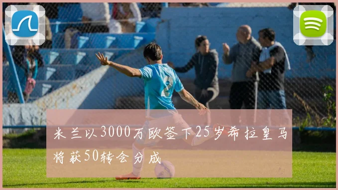 米兰以3000万欧签下25岁希拉皇马将获50转会分成