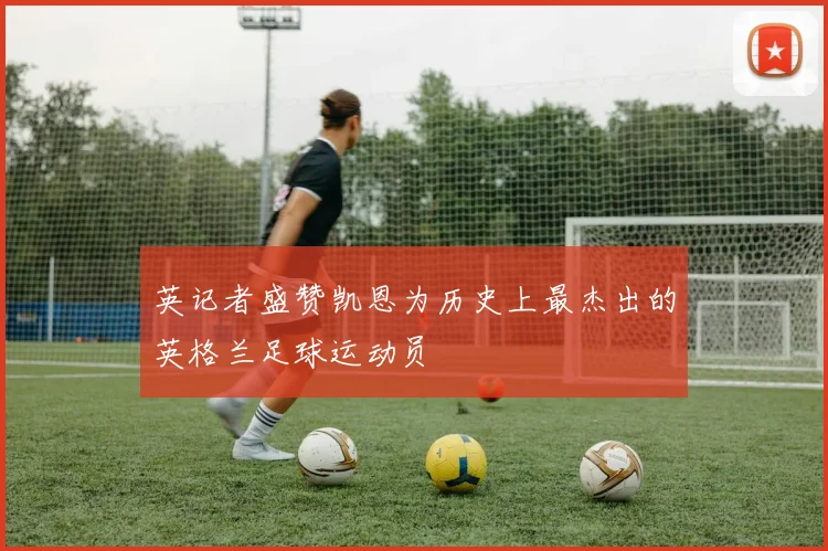 英记者盛赞凯恩为历史上最杰出的英格兰足球运动员